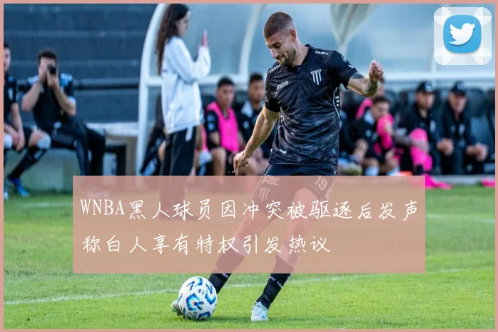 WNBA黑人球员因冲突被驱逐后发声称白人享有特权引发热议