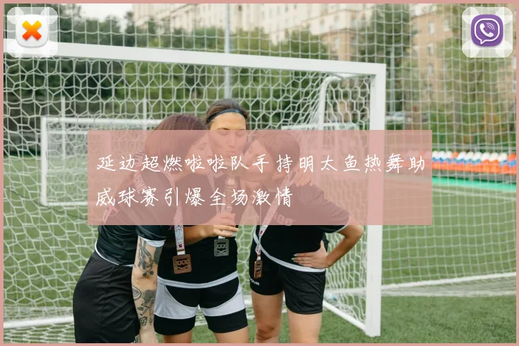延边超燃啦啦队手持明太鱼热舞助威球赛引爆全场激情