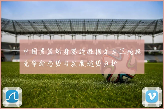 中国男篮热身赛连胜揭示后卫轮换竞争新态势与发展趋势分析