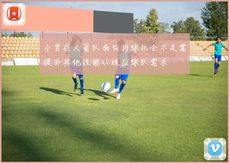 小贾在火箭队面临持球机会不足需提升其他技能以适应球队需求