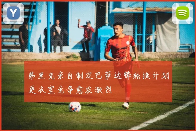 弗里克亲自制定巴萨边锋轮换计划更衣室竞争愈发激烈