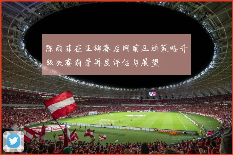 陈雨菲在亚锦赛后网前压迫策略升级决赛前景再度评估与展望